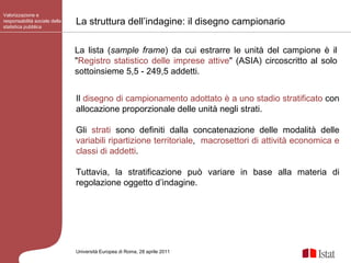 Valorizzazione e responsabilità sociale della statistica pubblica Università Europea di   Roma, 28 aprile 2011 Il  disegno di campionamento adottato è a uno stadio stratificato  con allocazione proporzionale delle unità negli strati.  Gli  strati  sono definiti dalla concatenazione delle modalità delle  variabili ripartizione territoriale ,  macrosettori di attività economica e classi di addetti .  Tuttavia, la stratificazione può variare in base alla materia di regolazione oggetto d’indagine. La struttura dell’indagine: il disegno campionario La lista ( sample frame )   da cui estrarre le unità del campione   è il " Registro statistico delle imprese attive " (ASIA) circoscritto al solo sottoinsieme 5,5 - 249,5 addetti. 