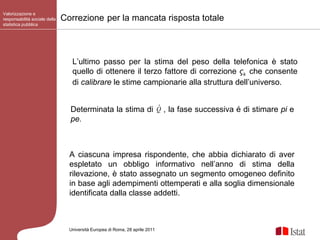 Valorizzazione e responsabilità sociale della statistica pubblica Università Europea di   Roma, 28 aprile 2011 L’ultimo passo per la stima del peso della telefonica è stato quello di ottenere il terzo fattore di correzione  ς k   che consente di  calibrare  le stime campionarie alla struttura dell’universo. Correzione   per la mancata risposta totale A ciascuna impresa rispondente, che abbia dichiarato di aver espletato un obbligo informativo nell’anno di stima della rilevazione, è stato assegnato un segmento omogeneo definito in base agli adempimenti ottemperati e alla soglia dimensionale identificata dalla classe addetti.  Determinata la stima di  , la fase successiva é di stimare  pi  e  pe. 