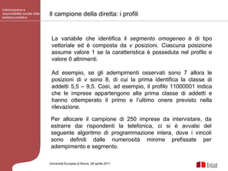 Il campione della diretta: i profili Valorizzazione e responsabilità sociale della statistica pubblica Università Europea di   Roma, 28 aprile 2011 La variabile che identifica il  segmento omogeneo  è di tipo vettoriale ed è composta da  v  posizioni. Ciascuna posizione assume valore 1 se la caratteristica è posseduta nel profilo e valore 0 altrimenti.  Ad esempio, se gli adempimenti osservati sono 7 allora le posizioni di  v  sono 8, di cui la prima identifica la classe di addetti 5,5 – 9,5. Così, ad esempio, il profilo 11000001 indica che le imprese appartengono alla prima classe di addetti e hanno ottemperato il primo e l’ultimo onere previsto nella rilevazione. Per allocare il campione di 250 imprese da intervistare, da estrarre dai rispondenti la telefonica, ci si è avvalsi del seguente algoritmo di programmazione intera, dove i vincoli sono definiti dalle numerosità minime prefissate per adempimento e segmento. 