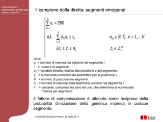 Valorizzazione e responsabilità sociale della statistica pubblica Università Europea di   Roma, 28 aprile 2011 dove: c i   = numero di imprese da estrarre nel segmento  i l   = numero di segmenti o iv  = variabile binaria relativa alla posizione  v  del segmento  i t v   = numerosità prefissata da soddisfare per la posizione  v V   = numero di posizioni dei segmenti n i   = numero di imprese della telefonica presenti nel segmento  i λ   = costante, compresa tra zero ed uno, che determina la numerosità minima per segmento Il campione della diretta: segmenti omogenei Il fattore di compensazione è ottenuto come reciproco della probabilità d’inclusione della generica impresa in ciascun segmento. 
