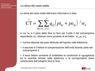 La stima del costo totale Valorizzazione e responsabilità sociale della statistica pubblica Università Europea di   Roma, 28 aprile 2011 La stima del costo totale dell’onere informativo è data: in cui  f w h   è il peso della  face to face  per l’unità  h  del subcampione rispondente  ss r ,  ottenuto   come prodotto di tre fattori  t w h, , ψ h  e ξ h : il primo dipende dal peso attribuito all’impresa nella telefonica; il secondo è il fattore di compensazione dell’unità facente parte del subcampione  h ;  il terzo fattore consente di soddisfare la condizione di uguaglianza tra le quantità stimate nella telefonica e le corrispondenti stime campionarie dell’indagine  face to face . 