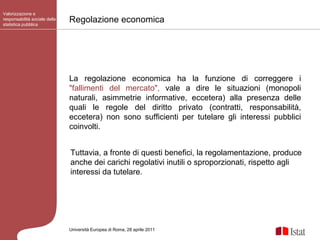 Regolazione economica Valorizzazione e responsabilità sociale della statistica pubblica Università Europea di   Roma, 28 aprile 2011 La regolazione economica ha la funzione di correggere i  "fallimenti del mercato",  vale a dire le situazioni (monopoli naturali, asimmetrie informative, eccetera) alla presenza delle quali le regole del diritto privato (contratti, responsabilità, eccetera) non sono sufficienti per tutelare gli interessi pubblici coinvolti. Tuttavia, a fronte di questi benefici, la regolamentazione, produce anche dei carichi regolativi inutili o sproporzionati, rispetto agli interessi da tutelare.  