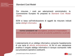 Standard Cost Model Valorizzazione e responsabilità sociale della statistica pubblica Università Europea di   Roma, 28 aprile 2011 Per misurare i costi per adempimenti amministrativi, la Commissione Europea ha proposto lo  Standard Cost Model (SCM). L’adempimento di un obbligo informativo comporta l’espletamento di una serie di  attività amministrative . Ai fini di una valutazione analitica il singolo obbligo informativo è dunque scomposto nelle sue procedure operative costituenti. . SCM si basa sull’individuazione di oggetti da misurare indicati come  obblighi informativi . norme consistenti nel  raccogliere, produrre e trasmettere informazioni sulla propria azione ad autorità pubbliche o a privati .  