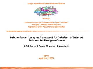 Gruppo Valorizzazione delle Statistiche Pubbliche   Workshop  Enhancement and Social Responsibility of Official Statistics Principles - Methods and Techniques – Applications for the Production and Dissemination Labour Force Survey as Instrument for Definition of Tailored Policies: the Foreigners’ case S.Calabrese, S.Camiz, M.Manieri, L.Mondauto   Rome  April 28 – 29 2011     