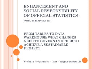 FROM TABLES TO DATA WAREHOUSE: WHAT CHANGES NEED TO GOVERN IN ORDER TO ACHIEVE A SUSTAINABLE PROJECT Stefania Bergamasco – Istat –  [email_address] ENHANCEMENT AND SOCIAL RESPONSIBILITY OF OFFICIAL STATISTICS -  ROMA, 28-29 APRILE 2011   
