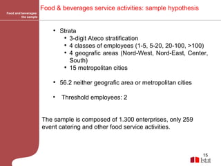 Food and beverages: the sample Food & beverages service activities:  sample hypothesis   Strata 3-digit Ateco stratification  4 classes of employees (1-5, 5-20, 20-100, >100) 4 geografic areas (Nord-West, Nord-East, Center, South)  15 metropolitan cities 56.2 neither geografic area or metropolitan cities Threshold employees: 2 The sample is composed of 1.300 enterprises, only 259 event catering and other food service activities.   