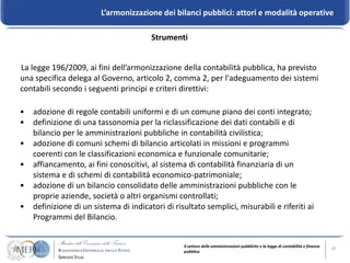 L’armonizzazione dei bilanci pubblici: attori e modalità operative

                                        Strumenti


La legge 196/2009, ai fini dell’armonizzazione della contabilità pubblica, ha previsto
una specifica delega al Governo, articolo 2, comma 2, per l'adeguamento dei sistemi
contabili secondo i seguenti principi e criteri direttivi:

•   adozione di regole contabili uniformi e di un comune piano dei conti integrato;
•   definizione di una tassonomia per la riclassificazione dei dati contabili e di
    bilancio per le amministrazioni pubbliche in contabilità civilistica;
•   adozione di comuni schemi di bilancio articolati in missioni e programmi
    coerenti con le classificazioni economica e funzionale comunitarie;
•   affiancamento, ai fini conoscitivi, al sistema di contabilità finanziaria di un
    sistema e di schemi di contabilità economico-patrimoniale;
•   adozione di un bilancio consolidato delle amministrazioni pubbliche con le
    proprie aziende, società o altri organismi controllati;
•   definizione di un sistema di indicatori di risultato semplici, misurabili e riferiti ai
    Programmi del Bilancio.


                                                  Il settore delle amministrazioni pubbliche e la legge di contabilità e finanza   10
                                                  pubblica
 