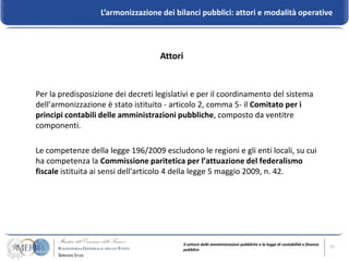 L’armonizzazione dei bilanci pubblici: attori e modalità operative




                                    Attori


Per la predisposizione dei decreti legislativi e per il coordinamento del sistema
dell’armonizzazione è stato istituito - articolo 2, comma 5- il Comitato per i
principi contabili delle amministrazioni pubbliche, composto da ventitre
componenti.

Le competenze della legge 196/2009 escludono le regioni e gli enti locali, su cui
ha competenza la Commissione paritetica per l’attuazione del federalismo
fiscale istituita ai sensi dell'articolo 4 della legge 5 maggio 2009, n. 42.




                                             Il settore delle amministrazioni pubbliche e la legge di contabilità e finanza   11
                                             pubblica
 