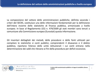 La definizione del settore delle amministrazioni pubbliche a livello europeo




La composizione del settore delle amministrazioni pubbliche, definita secondo i
criteri del SEC95, costituisce una delle informazioni fondamentali per la definizione
dell’intero insieme delle statistiche di finanza pubblica, armonizzate a livello
europeo. In base al Regolamento (CE) n. 479/2009 gli stati membri sono tenuti a
comunicare alla Commissione europea (Eurostat) questa informazione.


Gli inventari dettagliati dei metodi, delle procedure e delle fonti utilizzati per
compilare le statistiche si conti pubblici, comprendenti il disavanzo e il debito
pubblico, riportano l’elenco delle unità istituzionali i cui conti entrano nella
determinazione dei saldi che rilevano ai fini della procedura per deficit eccessivo.




                                            Il settore delle amministrazioni pubbliche e la legge di contabilità e finanza   6
                                            pubblica
 