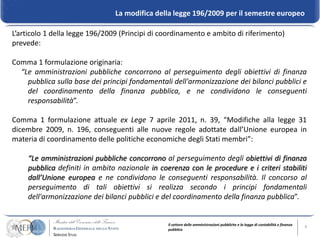 La modifica della legge 196/2009 per il semestre europeo

L’articolo 1 della legge 196/2009 (Principi di coordinamento e ambito di riferimento)
prevede:

Comma 1 formulazione originaria:
  “Le amministrazioni pubbliche concorrono al perseguimento degli obiettivi di finanza
    pubblica sulla base dei principi fondamentali dell'armonizzazione dei bilanci pubblici e
    del coordinamento della finanza pubblica, e ne condividono le conseguenti
    responsabilità”.

Comma 1 formulazione attuale ex Lege 7 aprile 2011, n. 39, “Modifiche alla legge 31
dicembre 2009, n. 196, conseguenti alle nuove regole adottate dall’Unione europea in
materia di coordinamento delle politiche economiche degli Stati membri”:

    “Le amministrazioni pubbliche concorrono al perseguimento degli obiettivi di finanza
    pubblica definiti in ambito nazionale in coerenza con le procedure e i criteri stabiliti
    dall’Unione europea e ne condividono le conseguenti responsabilità. Il concorso al
    perseguimento di tali obiettivi si realizza secondo i principi fondamentali
    dell'armonizzazione dei bilanci pubblici e del coordinamento della finanza pubblica”.


                                                Il settore delle amministrazioni pubbliche e la legge di contabilità e finanza   8
                                                pubblica
 