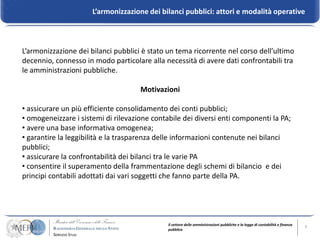L’armonizzazione dei bilanci pubblici: attori e modalità operative



L’armonizzazione dei bilanci pubblici è stato un tema ricorrente nel corso dell’ultimo
decennio, connesso in modo particolare alla necessità di avere dati confrontabili tra
le amministrazioni pubbliche.

                                     Motivazioni

• assicurare un più efficiente consolidamento dei conti pubblici;
• omogeneizzare i sistemi di rilevazione contabile dei diversi enti componenti la PA;
• avere una base informativa omogenea;
• garantire la leggibilità e la trasparenza delle informazioni contenute nei bilanci
pubblici;
• assicurare la confrontabilità dei bilanci tra le varie PA
• consentire il superamento della frammentazione degli schemi di bilancio e dei
principi contabili adottati dai vari soggetti che fanno parte della PA.




                                              Il settore delle amministrazioni pubbliche e la legge di contabilità e finanza   9
                                              pubblica
 