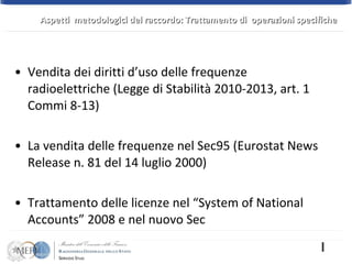 Vendita dei diritti d’uso delle frequenze radioelettriche (Legge di Stabilità 2010-2013, art. 1  Commi 8-13) La vendita delle frequenze nel Sec95 (Eurostat News Release n. 81 del 14 luglio 2000) Trattamento delle licenze nel “System of National  Accounts” 2008 e nel nuovo Sec  Aspetti  metodologici del raccordo: Trattamento di  operazioni specifiche 