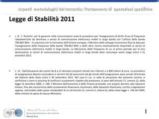 c. 8 : L‘ Autorita` per le garanzie nelle comunicazioni avvia le procedure per l'assegnazione di diritti d'uso di frequenze radioelettriche da destinare a servizi di comunicazione elettronica mobili in larga banda con l'utilizzo della banda 790-862 MHz . In coerenza con la normativa dell'Unione europea, il Ministro dello sviluppo economico fissa la data per l'assegnazione delle frequenze della banda 790-862 MHz e delle altre risorse eventualmente disponibili ai servizi di comunicazione elettronica mobili in larga banda. La liberazione delle frequenze di cui al primo periodo per la loro destinazione ai servizi di comunicazione elettronica mobili in larga banda deve comunque avere luogo entro il 31 dicembre 2012.  c. 13 : Dall'attuazione dei commi da 8 a 12 derivano proventi stimati non inferiori a 2.400 milioni di euro. Le procedure di assegnazione devono concludersi in termini tali da assicurare che gli introiti dell'assegnazione siano versati all'entrata del bilancio dello Stato entro il 30 settembre 2011. Nel caso in cui, in sede di attuazione del presente comma, si verifichino o siano in procinto di verificarsi scostamenti rispetto alla previsione, ai sensi dell'articolo 17, comma 12, della legge 31 dicembre 2009, n. 196, il Ministro dell'economia e delle finanze provvede, con proprio decreto, alla riduzione lineare, fino alla concorrenza dello scostamento finanziario riscontrato, delle dotazioni finanziarie, iscritte a legislazione vigente, nell'ambito delle spese rimodulabili di cui all'articolo 21, comma 5, lettera b), della citata legge n. 196 del 2009, delle missioni di spesa di ciascun Ministero. Legge di Stabilità 2011 Aspetti  metodologici del raccordo: Trattamento di  operazioni specifiche 