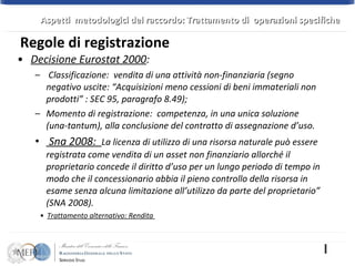 Decisione Eurostat 2000 :  Classificazione:  vendita di una attività non-finanziaria (segno negativo uscite: “Acquisizioni meno cessioni di beni immateriali non prodotti” : SEC 95, paragrafo 8.49); Momento di registrazione:  competenza, in una unica soluzione (una-tantum), alla conclusione del contratto di assegnazione d’uso.  Sna 2008:  La licenza di utilizzo di una risorsa naturale può essere registrata come vendita di un asset non finanziario allorché il proprietario concede il diritto d’uso per un lungo periodo di tempo in modo che il concessionario abbia il pieno controllo della risorsa in esame senza alcuna limitazione all’utilizzo da parte del proprietario” (SNA 2008).  Trattamento alternativo: Rendita  Regole di registrazione  Aspetti  metodologici del raccordo: Trattamento di  operazioni specifiche 
