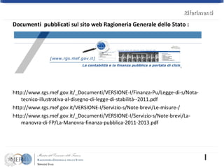 http://www.rgs.mef.gov.it/_Documenti/VERSIONE-I/Finanza-Pu/Legge-di-s/Nota-tecnico-illustrativa-al-disegno-di-legge-di-stabilità--2011.pdf http://www.rgs.mef.gov.it/VERSIONE-I/Servizio-s/Note-brevi/Le-misure-/ http://www.rgs.mef.gov.it/_Documenti/VERSIONE-I/Servizio-s/Note-brevi/La-manovra-di-FP/La-Manovra-finanza-pubblica-2011-2013.pdf Documenti  pubblicati sul sito web Ragioneria Generale dello Stato : Riferimenti  
