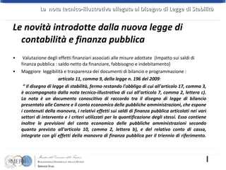 Valutazione degli effetti finanziari associati alle misure adottate  (Impatto sui saldi di finanza pubblica : saldo netto da finanziare, fabbisogno e indebitamento) Maggiore  leggibilità e trasparenza dei documenti di bilancio e programmazione : articolo 11, comma 9, della legge n. 196 del 2009 : “  Il disegno di legge di stabilità, fermo restando l'obbligo di cui all'articolo 17, comma 3, è accompagnato dalla nota tecnico-illustrativa di cui all'articolo 7, comma 2, lettera c). La nota è un documento conoscitivo di raccordo tra il disegno di legge di bilancio presentato alle Camere e il conto economico delle pubbliche amministrazioni, che espone i contenuti della manovra, i relativi effetti sui saldi di finanza pubblica articolati nei vari settori di intervento e i criteri utilizzati per la quantificazione degli stessi. Essa contiene inoltre le previsioni del conto economico delle pubbliche amministrazioni secondo quanto previsto all'articolo 10, comma 2, lettera b), e del relativo conto di cassa, integrate con gli effetti della manovra di finanza pubblica per il triennio di riferimento. Le novità introdotte dalla nuova legge di  contabilità e finanza pubblica La  nota tecnico-illustrativa allegata al Disegno di Legge di Stabilità  