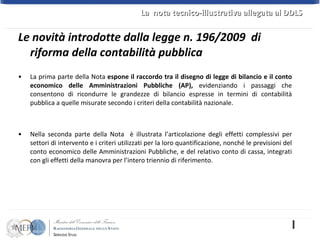 La prima parte della Nota  espone il raccordo tra il disegno di legge di bilancio e il conto economico delle Amministrazioni Pubbliche (AP),  evidenziando i passaggi che consentono di ricondurre le grandezze di bilancio espresse in termini di contabilità pubblica a quelle misurate secondo i criteri della contabilità nazionale.  Nella seconda parte della Nota  è illustrata l’articolazione degli effetti complessivi per settori di intervento e i criteri utilizzati per la loro quantificazione, nonché le previsioni del conto economico delle Amministrazioni Pubbliche, e del relativo conto di cassa, integrati con gli effetti della manovra per l’intero triennio di riferimento. Le novità introdotte dalla legge n. 196/2009  di riforma della contabilità pubblica La  nota tecnico-illustrativa allegata al DDLS  