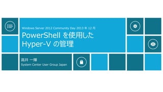 Windows Server 2012 Community Day 2013 年 12 月

PowerShell を使用した
Hyper-V の管理
高井 一輝
System Center User Group Japan

 