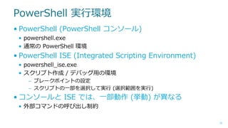 PowerShell 実行環境
• PowerShell (PowerShell コンソール)
• powershell.exe
• 通常の PowerShell 環境

• PowerShell ISE (Integrated Scripting Environment)
• powershell_ise.exe
• スクリプト作成 / デバッグ用の環境
– ブレークポイントの設定
– スクリプトの一部を選択して実行 (選択範囲を実行)

• コンソールと ISE では、一部動作 (挙動) が異なる
• 外部コマンドの呼び出し制約
10

 