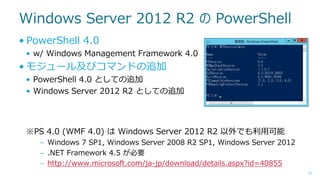 Windows Server 2012 R2 の PowerShell
• PowerShell 4.0
• w/ Windows Management Framework 4.0

• モジュール及びコマンドの追加
• PowerShell 4.0 としての追加
• Windows Server 2012 R2 としての追加

※PS 4.0 (WMF 4.0) は Windows Server 2012 R2 以外でも利用可能
– Windows 7 SP1, Windows Server 2008 R2 SP1, Windows Server 2012
– .NET Framework 4.5 が必要
– http://www.microsoft.com/ja-jp/download/details.aspx?id=40855
12

 