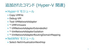追加されたコマンド (Hyper-V 関連)
• Hyper-V モジュール
•
•
•
•
•
•
•

Copy-VMFile
Debug-VM
Test-VMNetworkAdapter
*-VMFirmware
*-VMNetworkAdapterExtendedAcl
*-VmNetworkAdapterIsolation
*-VmNetworkAdapterRoutingDomainMapping

• NetWNV モジュール
• Select-NetVirtualizationNextHop
14

 