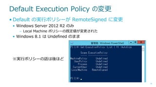Default Execution Policy の変更
• Default の実行ポリシーが RemoteSigned に変更
• Windows Server 2012 R2 のみ
– Local Machine ポリシーの既定値が変更された

• Windows 8.1 は Undefined のまま

※実行ポリシーの話は後ほど

16

 