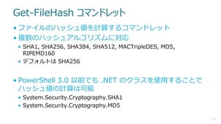 Get-FileHash コマンドレット
• ファイルのハッシュ値を計算するコマンドレット
• 複数のハッシュアルゴリズムに対応
• SHA1, SHA256, SHA384, SHA512, MACTripleDES, MD5,
RIPEMD160
• デフォルトは SHA256

• PowerShell 3.0 以前でも .NET のクラスを使用することで
ハッシュ値の計算は可能
• System.Security.Cryptography.SHA1
• System.Security.Cryptography.MD5
17

 