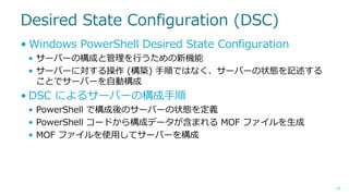 Desired State Configuration (DSC)
• Windows PowerShell Desired State Configuration
• サーバーの構成と管理を行うための新機能
• サーバーに対する操作 (構築) 手順ではなく、サーバーの状態を記述する
ことでサーバーを自動構成

• DSC によるサーバーの構成手順
• PowerShell で構成後のサーバーの状態を定義
• PowerShell コードから構成データが含まれる MOF ファイルを生成
• MOF ファイルを使用してサーバーを構成

19

 