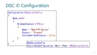 DSC の Configuration
Configuration WebServerConfig
{
Node web01
{
WindowsFeature FTPRole
{
Name = "Web-FTP-Server"
Ensure = "Present"
IncludeAllSubFeature = $true
}
}
WebServerConfig
}
Start-DscConfiguration -Wait -Path .¥WebServerConfig
20

 