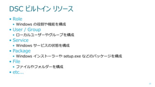 DSC ビルトイン リソース
• Role
• Windows の役割や機能を構成

• User / Group
• ローカルユーザーやグループを構成

• Service
• Windows サービスの状態を構成

• Package
• Windows インストーラーや setup.exe などのパッケージを構成

• File
• ファイルやフォルダーを構成

• etc...
22

 