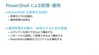 PowerShell による管理・運用
• PowerShell を使用する目的
• 管理タスクの自動化
• 運用管理の効率化

• 運用管理を自動化・効率化するための準備
• スクリプトを実行できるよう構成する
• リモートから接続して管理できるよう構成する
• PowerShell 起動時のプロファイルを構成する

25

 