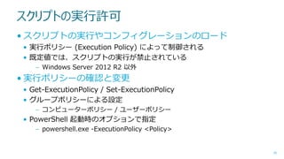 スクリプトの実行許可
• スクリプトの実行やコンフィグレーションのロード
• 実行ポリシー (Execution Policy) によって制御される
• 既定値では、スクリプトの実行が禁止されている
– Windows Server 2012 R2 以外

• 実行ポリシーの確認と変更
• Get-ExecutionPolicy / Set-ExecutionPolicy
• グループポリシーによる設定
– コンピューターポリシー / ユーザーポリシー

• PowerShell 起動時のオプションで指定
– powershell.exe -ExecutionPolicy <Policy>

26

 