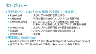 実行ポリシー
• 実行ポリシーは以下の 6 種類 (5 段階 + “未定義”)
• Restricted
• AllSigned
• RemoteSigned
• Unrestricted
• Bypass
• Undefined

: スクリプトの実行を禁止する
: 有効な署名付きのスクリプトのみ実行可能
: ローカルのスクリプトは無条件に実行可能
リモートから取得したスクリプトには署名が必要
: スクリプトは実行可能 (一部警告表示あり)
: スクリプトは実行可能 (警告表示なし)
: 未定義

• 規定値は Undefined
• Windows Server 2012 R2 のみ RemoteSigned (LocalMachine Scope)
• 全てのスコープで Undefined の場合、Restricted とみなされる
27

 