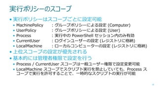 実行ポリシーのスコープ
• 実行ポリシーはスコープごとに設定可能
•
•
•
•
•

MachinePolicy
UserPolicy
Process
CurrentUser
LocalMachine

:
:
:
:
:

グループポリシーによる設定 (Computer)
グループポリシーによる設定 (User)
実行中の PowerShell セッション内のみ有効
ログインユーザーの設定 (レジストリに格納)
ローカルコンピューターの設定 (レジストリに格納)

• 上位スコープの設定が優先される
• 基本的には管理者権限で設定を行う
• Process / CurrentUser スコープは一般ユーザー権限で設定変更可能
• LocalMachine スコープでスクリプト実行を禁止していても、Process ス
コープで実行を許可することで、一時的なスクリプトの実行が可能
28

 