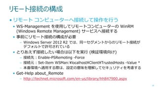 リモート接続の構成
• リモート コンピューターへ接続して操作を行う
• WS-Management を使用してリモートコンピューターの WinRM
(Windows Remote Management) サービスへ接続する
• 事前にリモート接続の構成が必要
– Windows Server 2012 R2 では、同一セグメントからのリモート接続が
デフォルトで許可されている

• とりあえず接続したい場合は以下を実行 (検証環境向け)
– 接続先 : Enable-PSRemoting -Force
– 接続元 : Set-Item WSMan:¥localhost¥Client¥TrustedHosts -Value *
– 本番環境へ適用する際は、設定の意味を理解してセキュリティを考慮する

• Get-Help about_Remote
– http://technet.microsoft.com/en-us/library/hh847900.aspx
29

 