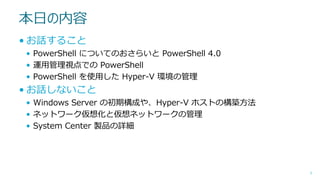 本日の内容
• お話すること
• PowerShell についてのおさらいと PowerShell 4.0
• 運用管理視点での PowerShell
• PowerShell を使用した Hyper-V 環境の管理

• お話しないこと
• Windows Server の初期構成や、Hyper-V ホストの構築方法
• ネットワーク仮想化と仮想ネットワークの管理
• System Center 製品の詳細

3

 