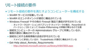リモート接続の要件
• リモート接続の要件を満たすようコンピューターを構成する
• WinRM サービスが起動している
• WinRM のエンドポイントが適切に構成されている
• Windows Firewall やその他の Firewall 製品で通信が許可されている
– ネットワークロケーションがパブリック ネットワークの場合、PowerShell の
バージョン / OS によって Enable-PSRemoting の挙動が異なるので注意

• 接続先コンピューターの Administrators グループに所属しているか、
権限が適切に構成されている
• 接続先に対する資格情報の送信が許可されている
– ドメインに参加しているか、TrustedHosts が適切に構成されている

• Get-Help about_Remote_Requirements
– http://technet.microsoft.com/en-us/library/hh847859.aspx
30

 