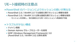 リモート接続時の注意点
• PowerShell のバージョンによりセッションの扱いが異なる
• PowerShell 2.0 / WinRM 2.0 では接続元側でセッション情報を保持
• PowerShell 3.0 / WinRM 3.0 以降は接続先側でセッション情報を保持
– セッションを切断し、別の接続元から同一のセッションへ再接続が可能

• トラブルが少ない構成
• ドメイン環境
• Domain Admins グループのユーザーを使用
• WMF (Windows Management Framework) 3.0
(PowerShell 3.0 / WinRM 3.0) 以降を使用
31

 