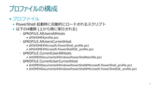 プロファイルの構成
• プロファイル
• PowerShell 起動時に自動的にロードされるスクリプト
• 以下の4種類 (上から順に実行される)
– $PROFILE.AllUsersAllHosts
• $PSHOME¥profile.ps1

– $PROFILE.AllUsersCurrentHost
• $PSHOME¥Microsoft.PowerShell_profile.ps1
• $PSHOME¥Microsoft.PowerShellISE_profile.ps1

– $PROFILE.CurrentUserAllHosts
• $HOME¥Documents¥WindowsPowerShell¥profile.ps1

– $PROFILE.CurrentUserCurrentHost
• $HOME¥Documents¥WindowsPowerShell¥Microsoft.PowerShell_profile.ps1
• $HOME¥Documents¥WindowsPowerShell¥Microsoft.PowerShellISE_profile.ps1

32

 