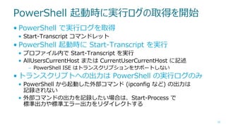PowerShell 起動時に実行ログの取得を開始
• PowerShell で実行ログを取得
• Start-Transcript コマンドレット

• PowerShell 起動時に Start-Transcript を実行
• プロファイル内で Start-Transcript を実行
• AllUsersCurrentHost または CurrentUserCurrentHost に記述
– PowerShell ISE はトランスクリプションをサポートしない

• トランスクリプトへの出力は PowerShell の実行ログのみ
• PowerShell から起動した外部コマンド (ipconfig など) の出力は
記録されない
• 外部コマンドの出力を記録したい場合は、Start-Process で
標準出力や標準エラー出力をリダイレクトする
33

 