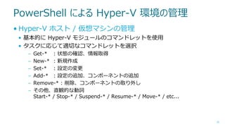 PowerShell による Hyper-V 環境の管理
• Hyper-V ホスト / 仮想マシンの管理
• 基本的に Hyper-V モジュールのコマンドレットを使用
• タスクに応じて適切なコマンドレットを選択
–
–
–
–
–
–

Get-* : 状態の確認、情報取得
New-* : 新規作成
Set-* : 設定の変更
Add-* : 設定の追加、コンポーネントの追加
Remove-* : 削除、コンポーネントの取り外し
その他、直観的な動詞
Start-* / Stop-* / Suspend-* / Resume-* / Move-* / etc...

35

 