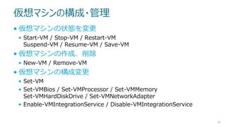 仮想マシンの構成・管理
• 仮想マシンの状態を変更
• Start-VM / Stop-VM / Restart-VM
Suspend-VM / Resume-VM / Save-VM

• 仮想マシンの作成、削除
• New-VM / Remove-VM

• 仮想マシンの構成変更
• Set-VM
• Set-VMBios / Set-VMProcessor / Set-VMMemory
Set-VMHardDiskDrive / Set-VMNetworkAdapter
• Enable-VMIntegrationService / Disable-VMIntegrationService
36

 