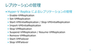 レプリケーションの管理
• Hyper-V Replica によるレプリケーションの管理
•
•
•
•
•
•
•
•
•

Enable-VMReplication
Set-VMReplication
Start-VMInitialReplication / Stop-VMInitialReplication
Import-VMInitialReplication
Stop-VMReplication
Suspend-VMReplication / Resume-VMReplication
Remove-VMReplication
Start-VMFailover
Stop-VMFailover

38

 