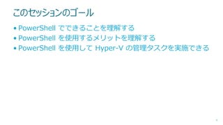 このセッションのゴール
• PowerShell でできることを理解する
• PowerShell を使用するメリットを理解する
• PowerShell を使用して Hyper-V の管理タスクを実施できる

4

 