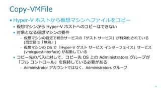Copy-VMFile
• Hyper-V ホストから仮想マシンへファイルをコピー
• 仮想マシンから Hyper-V ホストへのコピーはできない
• 対象となる仮想マシンの要件
– 仮想マシンの設定で統合サービスの「ゲスト サービス」が有効化されている
(既定値は「無効」)
– 仮想マシンの OS で「Hyper-V ゲスト サービス インターフェイス」サービス
(vmicguestinterface) が起動している

• コピー先のパスに対して、コピー先 OS 上の Administrators グループが
「フル コントロール」を保持している必要がある
– Administrator アカウントではなく、Administrators グループ

40

 
