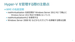 Hyper-V を管理する際の注意点
• WMI の名前空間
• root¥virtualization 名前空間が Windows Server 2012 R2 で廃止に
– Windows Server 2012 時点で非推奨となっていた

• root¥virtualization¥v2 を使用する
• Windows Server 2008 R2 などからスクリプトを移植する際は注意

42

 