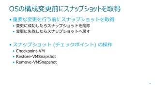 OSの構成変更前にスナップショットを取得
• 重要な変更を行う前にスナップショットを取得
• 変更に成功したらスナップショットを削除
• 変更に失敗したらスナップショットへ戻す

• スナップショット (チェックポイント) の操作
• Checkpoint-VM
• Restore-VMSnapshot
• Remove-VMSnapshot

44

 