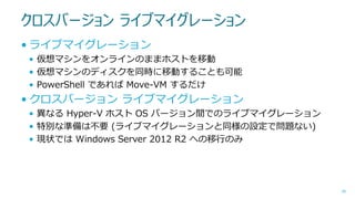 クロスバージョン ライブマイグレーション
• ライブマイグレーション
• 仮想マシンをオンラインのままホストを移動
• 仮想マシンのディスクを同時に移動することも可能
• PowerShell であれば Move-VM するだけ

• クロスバージョン ライブマイグレーション
• 異なる Hyper-V ホスト OS バージョン間でのライブマイグレーション
• 特別な準備は不要 (ライブマイグレーションと同様の設定で問題ない)
• 現状では Windows Server 2012 R2 への移行のみ

46

 