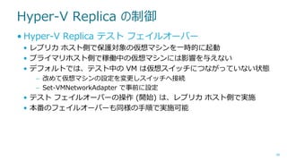 Hyper-V Replica の制御
• Hyper-V Replica テスト フェイルオーバー
• レプリカ ホスト側で保護対象の仮想マシンを一時的に起動
• プライマリホスト側で稼働中の仮想マシンには影響を与えない
• デフォルトでは、テスト中の VM は仮想スイッチにつながっていない状態
– 改めて仮想マシンの設定を変更しスイッチへ接続
– Set-VMNetworkAdapter で事前に設定

• テスト フェイルオーバーの操作 (開始) は、レプリカ ホスト側で実施
• 本番のフェイルオーバーも同様の手順で実施可能

48

 