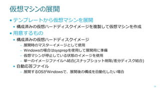 仮想マシンの展開
• テンプレートから仮想マシンを展開
• 構成済みの仮想ハードディスクイメージを複製して仮想マシンを作成

• 用意するもの
• 構成済みの仮想ハードディスクイメージ
–
–
–
–

展開時のマスターイメージとして使用
Windowsの場合はsysprepを使用して展開用に準備
仮想マシンが停止している状態のイメージを使用
単一のイメージファイルへ結合(スナップショット削除/差分ディスク結合)

• 自動応答ファイル
– 展開するOSがWindowsで、展開後の構成を自動化したい場合

50

 